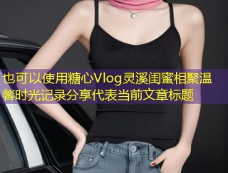 糖心Vlog灵溪闺蜜相聚温馨时光记录分享