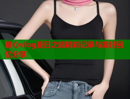 糖心vlog夏日之旅精彩记录与美好回忆分享  第1张