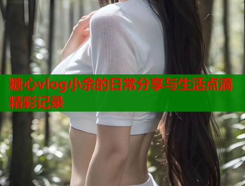 糖心vlog小余的日常分享与生活点滴精彩记录  第1张