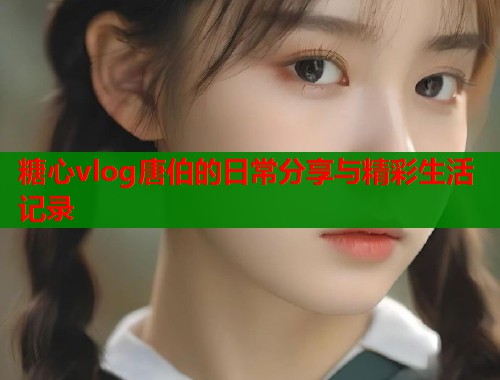 糖心vlog唐伯的日常分享与精彩生活记录  第2张