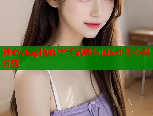 糖心vlog精彩生活记录与iOS使用心得分享  第1张