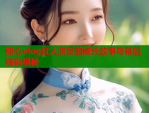 糖心vlog红人演员的成长故事与幕后精彩揭秘  第1张