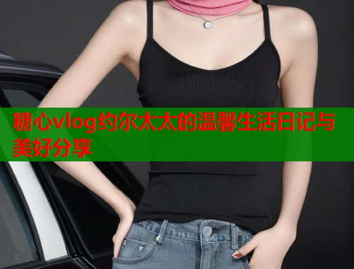 糖心vlog约尔太太的温馨生活日记与美好分享  第1张