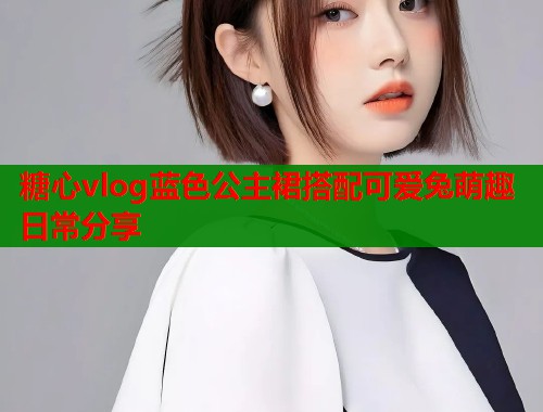 糖心vlog蓝色公主裙搭配可爱兔萌趣日常分享  第1张