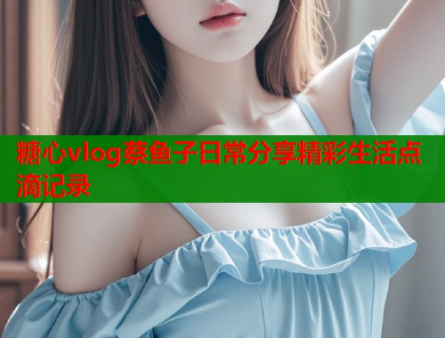 糖心vlog蔡鱼子日常分享精彩生活点滴记录  第1张