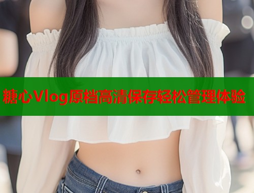 糖心Vlog原档高清保存轻松管理体验  第1张