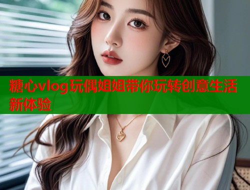 糖心vlog玩偶姐姐带你玩转创意生活新体验  第1张