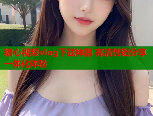 糖心视频vlog下载神器 高清剪辑分享一体化体验  第1张