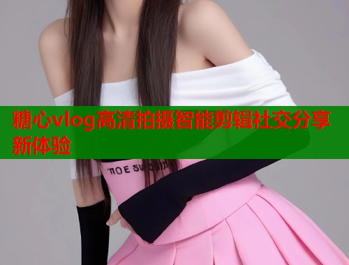 糖心vlog高清拍摄智能剪辑社交分享新体验  第1张